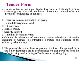  It is part of tender document. Tender form is printed standard form of
contract giving standard conditions of contract, general rules and
directions for guidance of contract.
 There is also a memorandum for giving
1)General description of work
2)Estimatedcost
3)Earnest money
4)Security deposit
5)Time limit in months /years
6)Column for signature of contractor before submission of tender,
signature of witness to contractor’s signature and signature of the
officer by whom accepted.
 The price of the tender form is given on the form. This printed form
and other documents are to be purchased on cash payment from the
office inviting tender during office hrs on all working days.
10
 