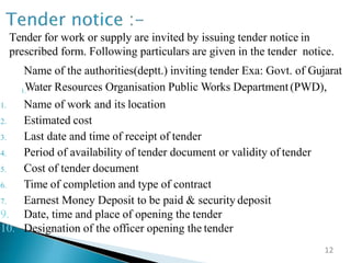 Tender for work or supply are invited by issuing tender notice in
prescribed form. Following particulars are given in the tender notice.
1.
Name of the authorities(deptt.) inviting tender Exa: Govt. of Gujarat
Water Resources Organisation Public Works Department (PWD),
1. Name of work and its location
2. Estimated cost
3. Last date and time of receipt of tender
4. Period of availability of tender document or validity of tender
5. Cost of tender document
6. Time of completion and type of contract
7. Earnest Money Deposit to be paid & security deposit
9. Date, time and place of opening the tender
10. Designation of the officer opening the tender
12
 