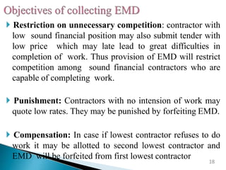  Restriction on unnecessary competition: contractor with
low sound financial position may also submit tender with
low price which may late lead to great difficulties in
completion of work. Thus provision of EMD will restrict
competition among sound financial contractors who are
capable of completing work.
 Punishment: Contractors with no intension of work may
quote low rates. They may be punished by forfeiting EMD.
 Compensation: In case if lowest contractor refuses to do
work it may be allotted to second lowest contractor and
EMD will be forfeited from first lowest contractor
18
 