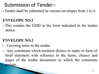 Submission of Tender:-
 Tender shall be submitted in various envelopes from 1 to 4.
ENVELOPE NO.1
 This contain the EMD in the form indicated in the tender
notice.
ENVELOPE NO.2
 Covering letter to the tender.
 Any comments which tenderer desires to make in form of
brief statement with reference to the items, clauses and
pages of the tender documents to which the comments
pertain.
22
 