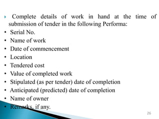  Complete details of work in hand at the time of
submission of tender in the following Performa:
• Serial No.
• Name of work
• Date of commencement
• Location
• Tendered cost
• Value of completed work
• Stipulated (as per tender) date of completion
• Anticipated (predicted) date of completion
• Name of owner
• Remarks, if any.
26
 