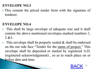 ENVELOPE NO.3
 This contain the priced tender form with the signature of
tenderer.
ENVELOPE NO.4
 This shall be large envelope of adequate size and it shall
contain the above mentioned envelopes marked numbers 1,
2 &3.
 This envelope shall be properly sealed & shall be endorsed
on the out side face “Tender for the name of project.” This
envelope shall be deposited or mailed by registered A.D.
(registered acknowledgement) , so as to reach place on or
before date and time.
27
BACK
 