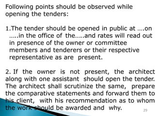 Following points should be observed while
opening the tenders:
1.The tender should be opened in public at ….on
…..in the office of the…..and rates will read out
in presence of the owner or committee
members and tenderers or their respective
representative as are present.
2. If the owner is not present, the architect
along with one assistant should open the tender.
The architect shall scrutinize the same, prepare
the comparative statements and forward them to
his client, with his recommendation as to whom
the work should be awarded and why. 29
 