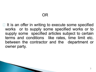 OR
It is an offer in writing to execute some specified
works or to supply some specified works or to
supply some specified articles subject to certain
terms and conditions like rates, time limit etc.
between the contractor and the department or
owner party.
3
 