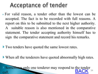  For valid reason, a tender other than the lowest can be
accepted. The fact is to be recorded with full reasons. A
report on this to be submitted to the next higher authority.
A suitable reason is also mentioned in the comparative
statement. The tender accepting authority himself has to
sign the comparative statement and record his remarks.
 Two tenders have quoted the same lowest rates.
 When all the tenderers have quoted abnormally high rates.
 Sometimes only one tenderer may respond to the tender
call.
Acceptance of tender
34
BACK
 