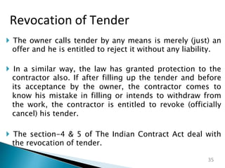  The owner calls tender by any means is merely (just) an
offer and he is entitled to reject it without any liability.
 In a similar way, the law has granted protection to the
contractor also. If after filling up the tender and before
its acceptance by the owner, the contractor comes to
know his mistake in filling or intends to withdraw from
the work, the contractor is entitled to revoke (officially
cancel) his tender.
 The section-4 & 5 of The Indian Contract Act deal with
the revocation of tender.
Revocation of Tender
35
 