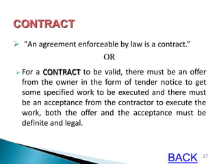  "An agreement enforceable by law is a contract.”
OR
 For a CONTRACT to be valid, there must be an offer
from the owner in the form of tender notice to get
some specified work to be executed and there must
be an acceptance from the contractor to execute the
work, both the offer and the acceptance must be
definite and legal.
37
BACK
 