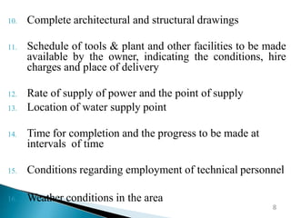 10. Complete architectural and structural drawings
11. Schedule of tools & plant and other facilities to be made
available by the owner, indicating the conditions, hire
charges and place of delivery
12. Rate of supply of power and the point of supply
13. Location of water supply point
14. Time for completion and the progress to be made at
intervals of time
15. Conditions regarding employment of technical personnel
16. Weather conditions in the area
8
 