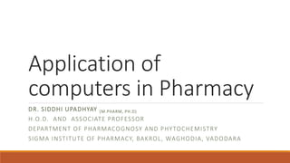 Application of
computers in Pharmacy
DR. SIDDHI UPADHYAY (M.PHARM, PH.D)
H.O.D. AND ASSOCIATE PROFESSOR
DEPARTMENT OF PHARMACOGNOSY AND PHYTOCHEMISTRY
SIGMA INSTITUTE OF PHARMACY, BAKROL, WAGHODIA, VADODARA
 