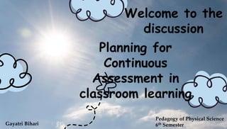 Planning for
Continuous
Assessment in
classroom learning
Gayatri Bihari
Pedagogy of Physical Science
6th Semester
Welcome to the
discussion
 
