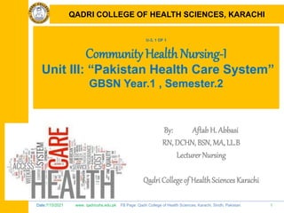 Date:7/15/2021 www. qadricohs.edu.pk FB Page: Qadri College of Health Sciences, Karachi, Sindh, Pakistan. 1
QADRI COLLEGE OF HEALTH SCIENCES, KARACHI
U-3, 1 OF 1
Community Health Nursing-I
Unit III: “Pakistan Health Care System”
GBSN Year.1 , Semester.2
By: Aftab H. Abbasi
RN, DCHN, BSN, MA, LL.B
Lecturer Nursing
Qadri College of HealthSciences Karachi
QADRI COLLEGE OF HEALTH SCIENCES, KARACHI
 