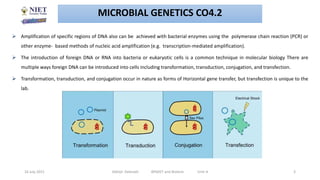  Amplification of specific regions of DNA also can be achieved with bacterial enzymes using the polymerase chain reaction (PCR) or
other enzyme- based methods of nucleic acid amplification (e.g. transcription-mediated amplification).
 The introduction of foreign DNA or RNA into bacteria or eukaryotic cells is a common technique in molecular biology There are
multiple ways foreign DNA can be introduced into cells including transformation, transduction, conjugation, and transfection.
 Transformation, transduction, and conjugation occur in nature as forms of Horizontal gene transfer, but transfection is unique to the
lab.
MICROBIAL GENETICS CO4.2
16 July 2021 Abhijit Debnath BP605T and Biotech Unit-4 3
 