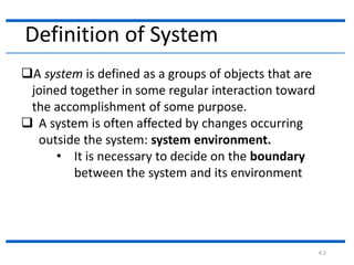 4.2
A system is defined as a groups of objects that are
joined together in some regular interaction toward
the accomplishment of some purpose.
 A system is often affected by changes occurring
outside the system: system environment.
• It is necessary to decide on the boundary
between the system and its environment
Definition of System
 