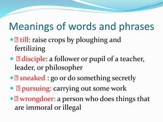 Meanings of words and phrases
 till: raise crops by ploughing and
fertilizing
 disciple: a follower or pupil of a teacher,
leader, or philosopher
 sneaked : go or do something secretly
 pursuing: carrying out some work
 wrongdoer: a person who does things that
are immoral or illegal
 