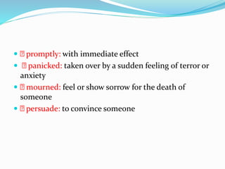  promptly: with immediate effect
 panicked: taken over by a sudden feeling of terror or
anxiety
 mourned: feel or show sorrow for the death of
someone
 persuade: to convince someone
 