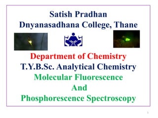 Satish Pradhan
Dnyanasadhana College, Thane
Department of Chemistry
T.Y.B.Sc. Analytical Chemistry
Molecular Fluorescence
And
Phosphorescence Spectroscopy
1
 