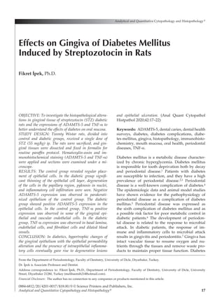 17
OBJECTIVE: To investigate the histopathological altera-
tions in gingival tissue of streptozotocin (STZ) diabetic
rats and the expressions of ADAMTS-5 and TNF-α to
better understand the effects of diabetes on oral mucosa.
STUDY DESIGN: Twenty Wistar rats, divided into
control and diabetic groups, received a single dose of
STZ (55 mg/kg) ip. The rats were sacrificed, and gin-
gival tissues were dissected and fixed in formalin for
routine paraffin protocol. Hematoxylin-eosin and im­
munohistochemical staining (ADAMTS-5 and TNF-α)
were applied and sections were examined under a mi-
croscope.
RESULTS: The control group revealed regular place-
ment of epithelial cells. In the diabetic group signifi-
cant thinning of the epithelial cell layer, degeneration
of the cells in the papillary region, pyknosis in nuclei,
and inflammatory cell infiltration were seen. Negative
ADAMTS-5 expression was observed in parakerati­
nized epithelium of the control group. The diabetic
group showed positive ADAMTS-5 expression in the
epithelial cells. In the control group, TNF-α positive
expression was observed in some of the gingival epi-
thelial and vascular endothelial cells. In the diabetic
group, TNF-α expression was observed in basal lamina,
endothelial cells, and fibroblast cells and dilated blood
vessels.
CONCLUSION: In diabetics, hypertrophic changes of
the gingival epithelium with the epithelial permeability
alteration and the presence of intraepithelial inflamma-
tory cells eventually gave rise to degenerative lesions
and epithelial ulceration. (Anal Quant Cytopathol
Histpathol 2020;42:17–22)
Keywords: ADAMTS-5, dental caries, dental health
surveys, diabetes, diabetes complications, diabe-
tes mellitus, gingiva, histopathology, immunohisto­
chemistry, mouth mucosa, oral health, periodontal
diseases, TNF-α.
Diabetes mellitus is a metabolic disease character­
ized by chronic hyperglycemia. Diabetes mellitus
is responsible for tooth deprivation both by decay
and periodontal disease.1 Patients with diabetes
are susceptible to infection, and they have a high
prevalence of periodontal disease.2,3 Periodontal
disease is a well-known complication of diabetes.4
The epidemiologic data and animal model studies
have shown evidence for the pathophysiology of
periodontal disease as a complication of diabetes
mellitus.5 Periodontal disease was expressed as
the sixth complication of diabetes mellitus and as
a possible risk factor for poor metabolic control in
diabetic patients.6 The development of periodon-
tal disease is related to the response to microbial
attack. In diabetic patients, the response of im­
mune and inflammatory cells to microbial attack
results in gingivitis and periodontitis.7 Gingiva has
intact vascular tissue to resume oxygen and nu-
trients through the tissues and remove waste pro-
ducts to maintain proper tissue function. Diabetes
Analytical and Quantitative Cytopathology and Histopathology®
0884-6812/20/4201-0017/$18.00/0 © Science Printers and Publishers, Inc.
Analytical and Quantitative Cytopathology and Histopathology®
Effects on Gingiva of Diabetes Mellitus
Induced by Streptozotocin in Rats
Fikret I
·
pek, Ph.D.
From the Department of Periodontology, Faculty of Dentistry, University of Dicle, Diyarbakır, Turkey.
Dr. I
·
pek is Associate Professor and Dentist.
Address correspondence to: Fikret I
·
pek, Ph.D., Department of Periodontology, Faculty of Dentistry, University of Dicle, University
Street, Diyarbakır 21280, Turkey (melihsemih21@hotmail.com).
Financial Disclosure:  The author has no connection to any companies or products mentioned in this article.
 