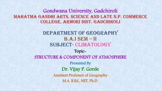 Gondwana University, Gadchiroli
Mahatma Gandhi Arts, Science And Late N.P. Commerce
College, Armori Dist. Gadchiroli
department of geography
b.a.i sem – ii
SUBJECT- climatology
Topic-
STRUCTURE & COMPONENT OF ATMOSPHERE
Presented By
Dr. Vijay P. Gorde
Assistant Professor of Geography
M.A. B.Ed., NET, Ph.D.
 