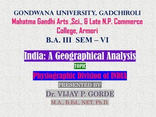 Gondwana University, Gadchiroli
Mahatma Gandhi Arts ,Sci., & Late N.P. Commerce
College, Armori
B.A. III SEM – VI
India: A Geographical Analysis
TOPIC
Physiographic Division of INDIA
PRESENTED BY-
Dr. VIJAY P. GORDE
M.A., B.Ed., NET, Ph.D.
 
