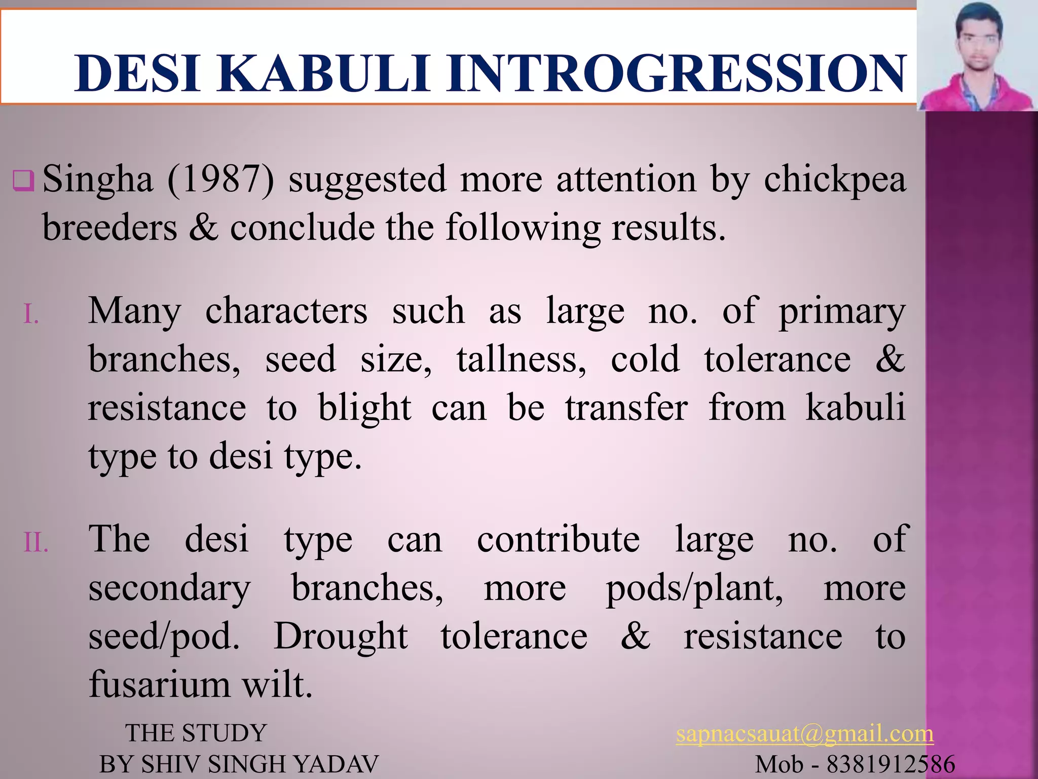  Singha (1987) suggested more attention by chickpea
breeders & conclude the following results.
I. Many characters such as large no. of primary
branches, seed size, tallness, cold tolerance &
resistance to blight can be transfer from kabuli
type to desi type.
II. The desi type can contribute large no. of
secondary branches, more pods/plant, more
seed/pod. Drought tolerance & resistance to
fusarium wilt.
THE STUDY sapnacsauat@gmail.com
BY SHIV SINGH YADAV Mob - 8381912586
 