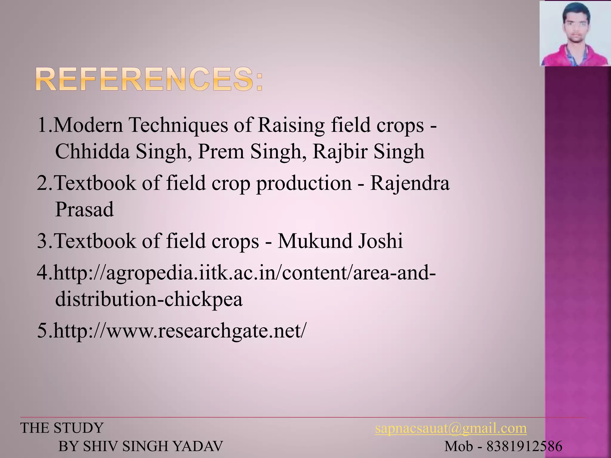 1.Modern Techniques of Raising field crops -
Chhidda Singh, Prem Singh, Rajbir Singh
2.Textbook of field crop production - Rajendra
Prasad
3.Textbook of field crops - Mukund Joshi
4.http://agropedia.iitk.ac.in/content/area-and-
distribution-chickpea
5.http://www.researchgate.net/
THE STUDY sapnacsauat@gmail.com
BY SHIV SINGH YADAV Mob - 8381912586
 