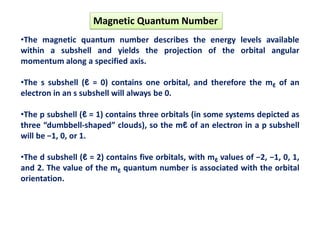 •The magnetic quantum number describes the energy levels available
within a subshell and yields the projection of the orbital angular
momentum along a specified axis.
•The s subshell (ℓ = 0) contains one orbital, and therefore the mℓ of an
electron in an s subshell will always be 0.
•The p subshell (ℓ = 1) contains three orbitals (in some systems depicted as
three “dumbbell-shaped” clouds), so the mℓ of an electron in a p subshell
will be −1, 0, or 1.
•The d subshell (ℓ = 2) contains five orbitals, with mℓ values of −2, −1, 0, 1,
and 2. The value of the mℓ quantum number is associated with the orbital
orientation.
Magnetic Quantum Number
 