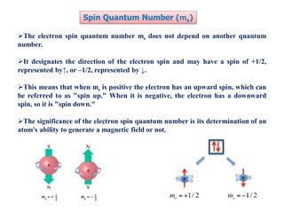 The electron spin quantum number ms does not depend on another quantum
number.
It designates the direction of the electron spin and may have a spin of +1/2,
represented by↑, or –1/2, represented by ↓.
This means that when ms is positive the electron has an upward spin, which can
be referred to as "spin up." When it is negative, the electron has a downward
spin, so it is "spin down."
The significance of the electron spin quantum number is its determination of an
atom's ability to generate a magnetic field or not.
Spin Quantum Number (ms)
 