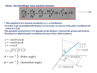 Hence , the Schrödinger wave equation becomes
• This equation is in Cartesian coordinates (x, y, a coordinates).
• In order to get meaningful information, it is necessary to convert it into polar coordinates (in
terms of r, , ).
•The potential (central force) V(r) depends on the distance r between the proton and electron.
•Transform to spherical polar coordinates because of the radial symmetry.
-------------- (1)
 