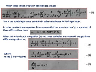 This is the Schrödinger wave equation in polar coordinates for hydrogen atom.
In order to solve these equation, let us assume that the wave function ‘’ is a product of
three different functions.
-- (2)
When these values are put in equation (1), we get
-- (3)
-- (4)
-- (5)
When this value is put in equation (2) and three variables are separaed, we get three
different equations as;
Where,
m and  are constants
 