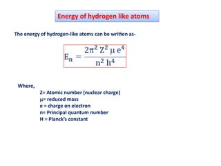 Energy of hydrogen like atoms
The energy of hydrogen-like atoms can be written as-
Where,
Z= Atomic number (nuclear charge)
= reduced mass
e = charge on electron
n= Principal quantum number
H = Planck’s constant
 