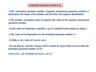 The Azimuthal quantum number (angular momentum quantum number) l
determines the shape of an orbital, and therefore the angular distribution.
The number of angular nodes is equal to the value of the angular momentum
quantum number.
Each value of l indicates a specific s, p, d, f subshell (each unique in shape.)
The value of l is dependent on the principal quantum number n.
Unlike n, the value of l can be zero.
It can also be a positive integer, but it cannot be larger than one less than the
principal quantum number (n-1):
l=0,1,2,3,4…,(n−1)(2)(2)l=0,1,2,3,4…,(n−1)
Azimuthal quantum number (l)
 
