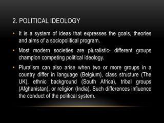 2. POLITICAL IDEOLOGY
• It is a system of ideas that expresses the goals, theories
and aims of a sociopolitical program.
• Most modern societies are pluralistic- different groups
champion competing political ideology.
• Pluralism can also arise when two or more groups in a
country differ in language (Belgium), class structure (The
UK), ethnic background (South Africa), tribal groups
(Afghanistan), or religion (India). Such differences influence
the conduct of the political system.
 