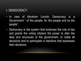 I. DEMOCRACY
• In view of Abraham Lincoln, Democracy is a
Government “ of the people, for the people and by the
people”.
• Democracy is the system that endorses the rule of law
and grants the voting citizens the power to alter the
laws and structures of the government, to make all
decisions and to participate in elections that expresses
their decisions.
 