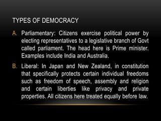 TYPES OF DEMOCRACY
A. Parliamentary: Citizens exercise political power by
electing representatives to a legislative branch of Govt
called parliament. The head here is Prime minister.
Examples include India and Australia.
B. Liberal: In Japan and New Zealand, in constitution
that specifically protects certain individual freedoms
such as freedom of speech, assembly and religion
and certain liberties like privacy and private
properties. All citizens here treated equally before law.
 