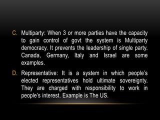 C. Multiparty: When 3 or more parties have the capacity
to gain control of govt the system is Multiparty
democracy. It prevents the leadership of single party.
Canada, Germany, Italy and Israel are some
examples.
D. Representative: It is a system in which people’s
elected representatives hold ultimate sovereignty.
They are charged with responsibility to work in
people’s interest. Example is The US.
 