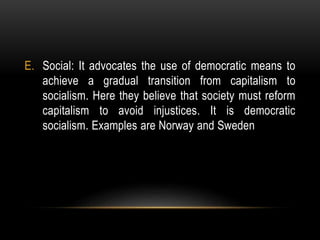 E. Social: It advocates the use of democratic means to
achieve a gradual transition from capitalism to
socialism. Here they believe that society must reform
capitalism to avoid injustices. It is democratic
socialism. Examples are Norway and Sweden
 
