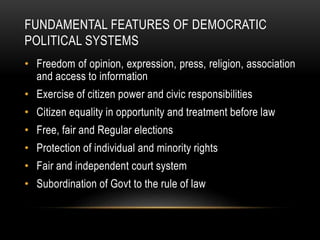 FUNDAMENTAL FEATURES OF DEMOCRATIC
POLITICAL SYSTEMS
• Freedom of opinion, expression, press, religion, association
and access to information
• Exercise of citizen power and civic responsibilities
• Citizen equality in opportunity and treatment before law
• Free, fair and Regular elections
• Protection of individual and minority rights
• Fair and independent court system
• Subordination of Govt to the rule of law
 
