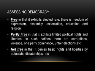 ASSESSING DEMOCRACY
• Free in that it exhibits elected rule, there is freedom of
expression, assembly, association, education and
religion
• Partly Free in that it exhibits limited political rights and
liberties, in such nations there are corruptions,
violence, one party dominance, unfair elections etc
• Not free in that it denies basic rights and liberties by
autocrats, dictatorships, etc
 