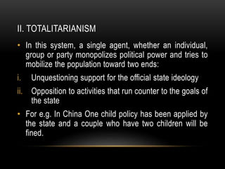 II. TOTALITARIANISM
• In this system, a single agent, whether an individual,
group or party monopolizes political power and tries to
mobilize the population toward two ends:
i. Unquestioning support for the official state ideology
ii. Opposition to activities that run counter to the goals of
the state
• For e.g. In China One child policy has been applied by
the state and a couple who have two children will be
fined.
 