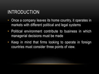INTRODUCTION
• Once a company leaves its home country, it operates in
markets with different political and legal systems
• Political environment contribute to business in which
managerial decisions must be made
• Keep in mind that firms looking to operate in foreign
countries must consider three points of view.
 