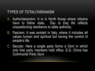 TYPES OF TOTALITARIANISM
A. Authoritarianism: It is in North Korea where citizens
have to follow state, Day to Day life reflects
unquestioning obedience to state authority.
B. Fascism: It was existed in Italy, where it includes all
values human and spiritual but having the control of
people’s life.
C. Secular: Here a single party forms a Govt in which
only that party members hold office. E.G. China has
Communist Party Govt
 