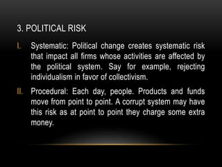 3. POLITICAL RISK
I. Systematic: Political change creates systematic risk
that impact all firms whose activities are affected by
the political system. Say for example, rejecting
individualism in favor of collectivism.
II. Procedural: Each day, people. Products and funds
move from point to point. A corrupt system may have
this risk as at point to point they charge some extra
money.
 