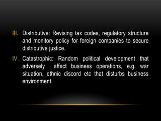III. Distributive: Revising tax codes, regulatory structure
and monitory policy for foreign companies to secure
distributive justice.
IV. Catastrophic: Random political development that
adversely affect business operations, e.g. war
situation, ethnic discord etc that disturbs business
environment.
 