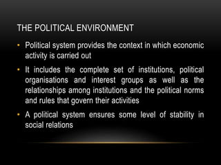 THE POLITICAL ENVIRONMENT
• Political system provides the context in which economic
activity is carried out
• It includes the complete set of institutions, political
organisations and interest groups as well as the
relationships among institutions and the political norms
and rules that govern their activities
• A political system ensures some level of stability in
social relations
 
