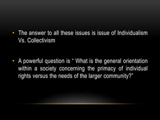• The answer to all these issues is issue of Individualism
Vs. Collectivism
• A powerful question is “ What is the general orientation
within a society concerning the primacy of individual
rights versus the needs of the larger community?”
 