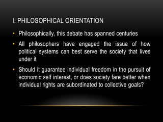 I. PHILOSOPHICAL ORIENTATION
• Philosophically, this debate has spanned centuries
• All philosophers have engaged the issue of how
political systems can best serve the society that lives
under it
• Should it guarantee individual freedom in the pursuit of
economic self interest, or does society fare better when
individual rights are subordinated to collective goals?
 