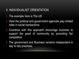 II. INDIVIDUALIST ORIENTATION
• The example here is The US
• Here the political and government agencies play limited
roles in social transactions
• Countries with this approach encourage business to
support the good of community by promoting fair
competition
• The government and Business remains independent in
day to day practices.
 