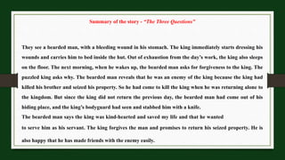 Summary of the story - “The Three Questions”
They see a bearded man, with a bleeding wound in his stomach. The king immediately starts dressing his
wounds and carries him to bed inside the hut. Out of exhaustion from the day’s work, the king also sleeps
on the floor. The next morning, when he wakes up, the bearded man asks for forgiveness to the king. The
puzzled king asks why. The bearded man reveals that he was an enemy of the king because the king had
killed his brother and seized his property. So he had come to kill the king when he was returning alone to
the kingdom. But since the king did not return the previous day, the bearded man had come out of his
hiding place, and the king’s bodyguard had seen and stabbed him with a knife.
The bearded man says the king was kind-hearted and saved my life and that he wanted
to serve him as his servant. The king forgives the man and promises to return his seized property. He is
also happy that he has made friends with the enemy easily.
 