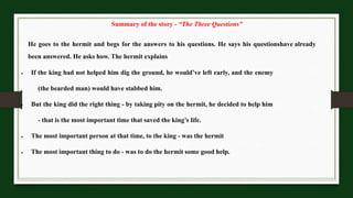 Summary of the story - “The Three Questions”
He goes to the hermit and begs for the answers to his questions. He says his questionshave already
been answered. He asks how. The hermit explains
 If the king had not helped him dig the ground, he would’ve left early, and the enemy
(the bearded man) would have stabbed him.
 But the king did the right thing - by taking pity on the hermit, he decided to help him
- that is the most important time that saved the king’s life.
 The most important person at that time, to the king - was the hermit
 The most important thing to do - was to do the hermit some good help.
 