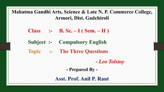 Mahatma Gandhi Arts, Science & Late N. P. Commerce College,
Armori, Dist. Gadchiroli
Class :- B. Sc. – I ( Sem. – II )
Subject :- Compulsory English
Topic :- The Three Questions
- Leo Tolstoy
- Prepared By -
Asst. Prof. Anil P. Raut
 